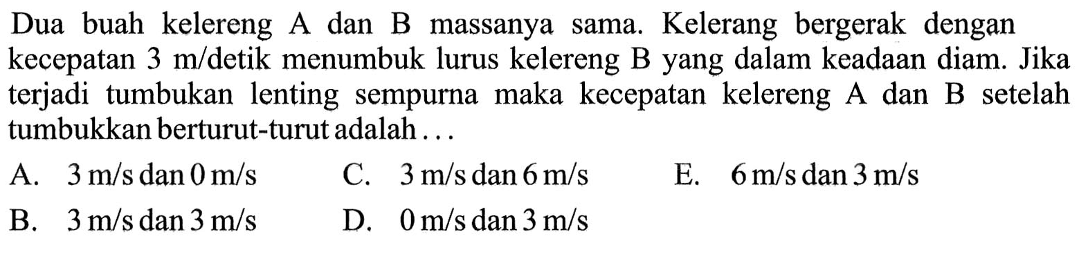 Dua buah kelereng A dan B massanya sama. Kelerang bergerak dengan kecepatan  3 m/ detik menumbuk lurus kelereng B yang dalam keadaan diam. Jika terjadi tumbukan lenting sempurna maka kecepatan kelereng A dan B setelah tumbukkan berturut-turut adalah ...