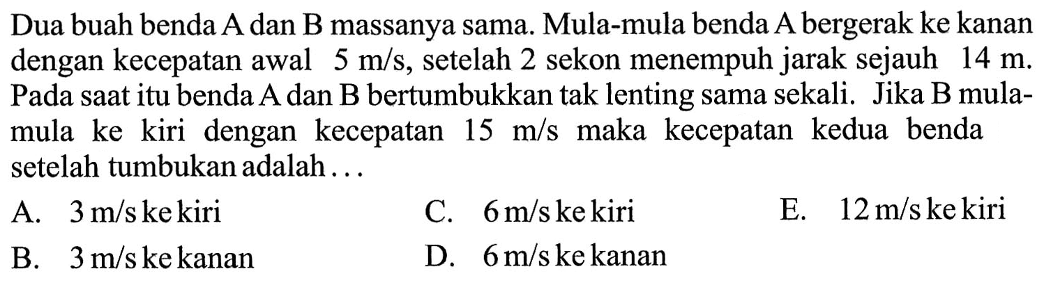 Dua buah benda A dan B massanya sama. Mula-mula benda A bergerak ke kanan dengan kecepatan awal 5 m/s, setelah 2 sekon menempuh jarak sejauh 14 m. Pada saat itu benda A dan B bertumbukkan tak lenting sama sekali. Jika B mulamula ke kiri dengan kecepatan 15 m/s maka kecepatan kedua benda setelah tumbukan adalah...