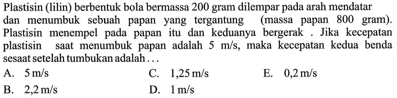 Plastisin (lilin) berbentuk bola bermassa 200 gram dilempar pada arah mendatar dan menumbuk sebuah papan yang tergantung (massa papan 800 gram). Plastisin menempel pada papan itu dan keduanya bergerak. Jika kecepatan plastisin saat menumbuk papan adalah 5 m/s, maka kecepatan kedua benda sesaat setelah tumbukan adalah... 