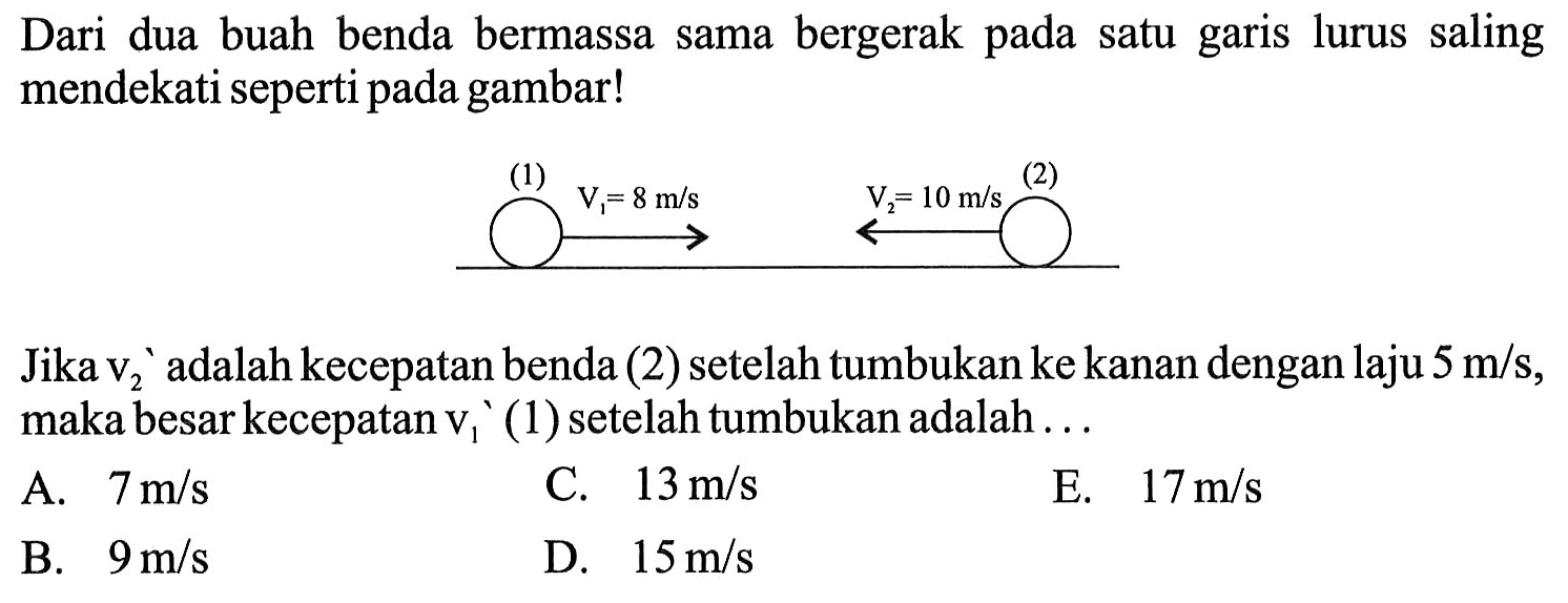 Dari dua buah benda bermassa sama bergerak pada satu garis lurus saling mendekati seperti pada gambar!(1) V1=8m/s V2=10 m/s (2)Jika  v2/ '  adalah kecepatan benda  (2)  setelah tumbukan ke kanan dengan laju  5 m / s , maka besar kecepatan  v1/ '(1)  setelah tumbukan adalah ...