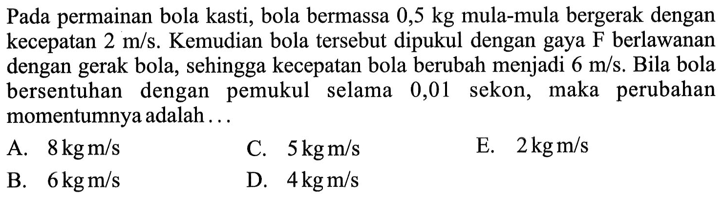 Pada permainan bola kasti, bola bermassa 0,5 kg mula-mula bergerak dengan kecepatan 2 m / s . Kemudian bola tersebut dipukul dengan gaya F berlawanan dengan gerak bola, sehingga kecepatan bola berubah menjadi 6 m / s. Bila bola bersentuhan dengan pemukul selama 0,01 sekon, maka perubahan momentumnya adalah ...
