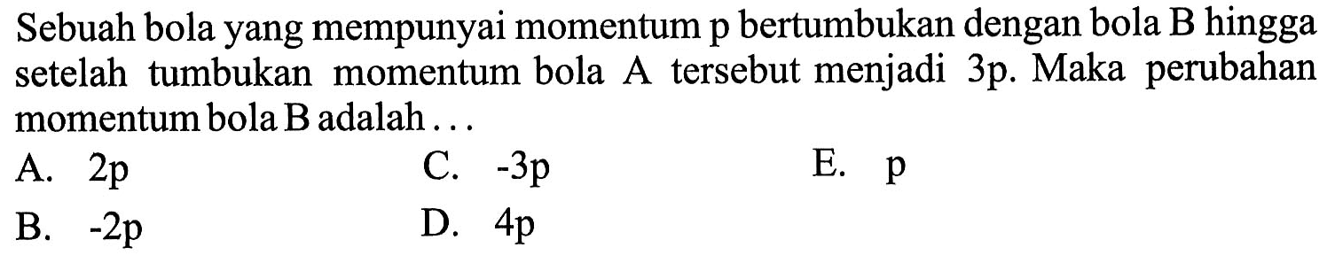 Sebuah bola yang mempunyai momentum p bertumbukan dengan bola B hingga setelah tumbukan momentum bola A tersebut menjadi 3p. Maka perubahan momentum bola B adalah ...