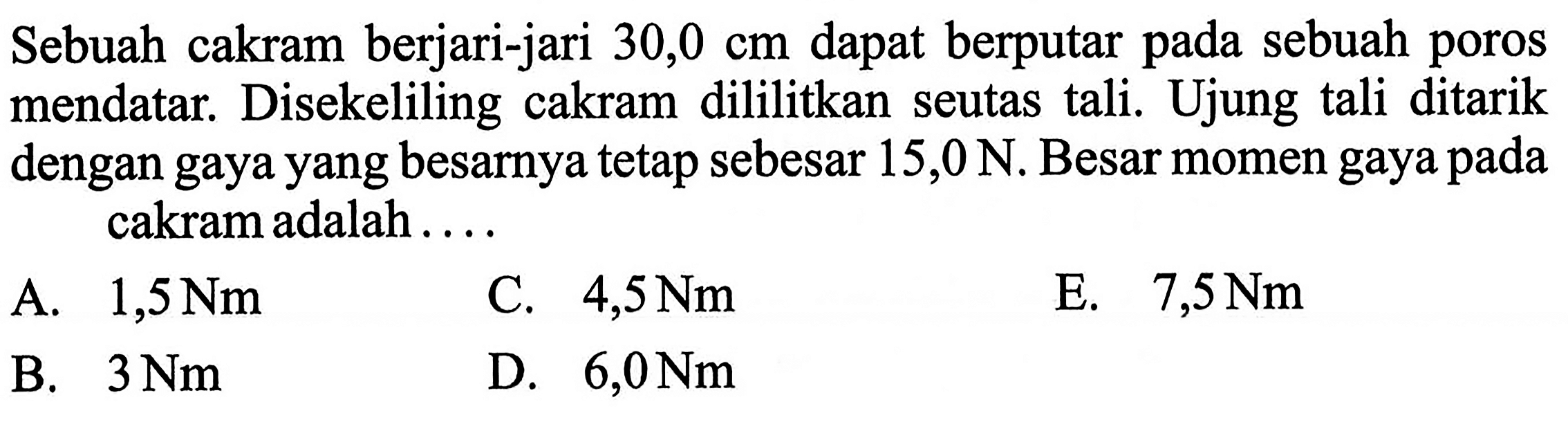 Sebuah cakram berjari-jari 30,0 cm dapat berputar pada sebuah poros mendatar. Disekeliling cakram dililitkan seutas tali. Ujung tali ditarik dengan gaya yang besarnya tetap sebesar 15,0 N. Besar momen gaya pada cakram adalah ....