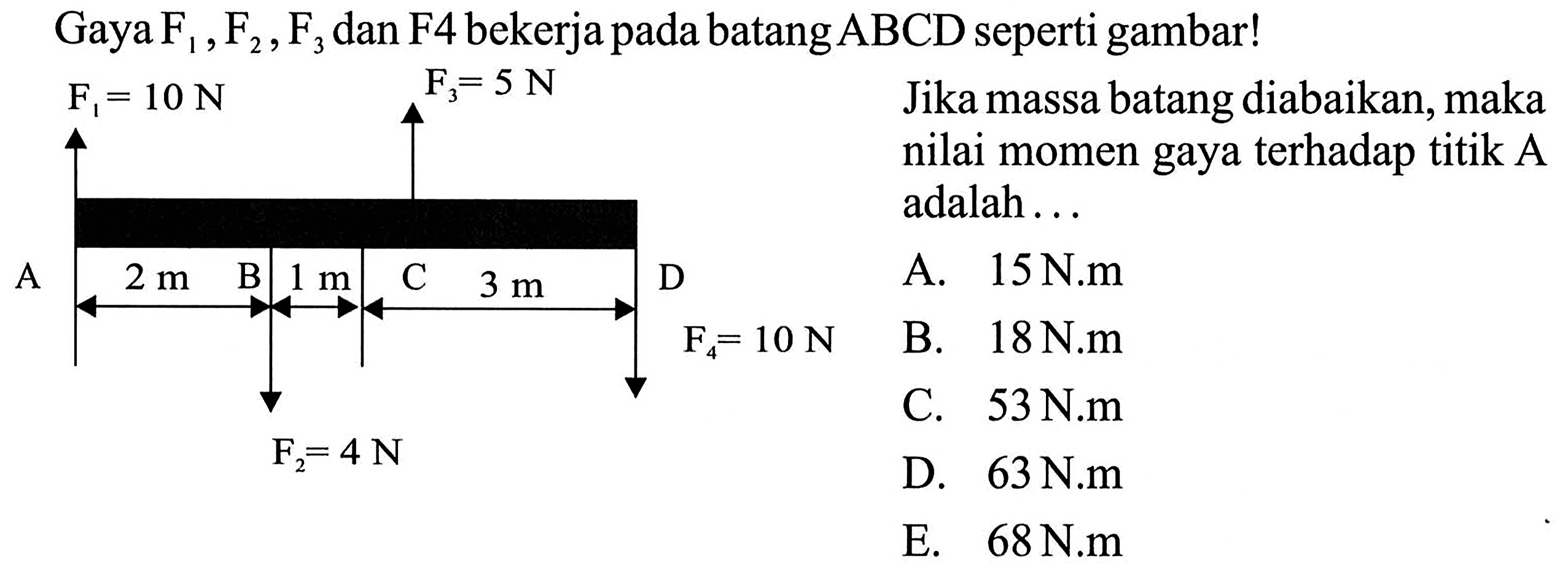 Gaya F1, F2, F3 dan F4 bekerja pada batang  ABCD  seperti gambar! F1=10 N F2=4 N F3=5 N F4=10 N A B C D 2 m 1 m 3 m Jika massa batang diabaikan, maka nilai momen gaya terhadap titik A adalah ... A. 15 N.m B. 18 N.m C. 53 N.m D. 63 N.m E. 68 N.m 