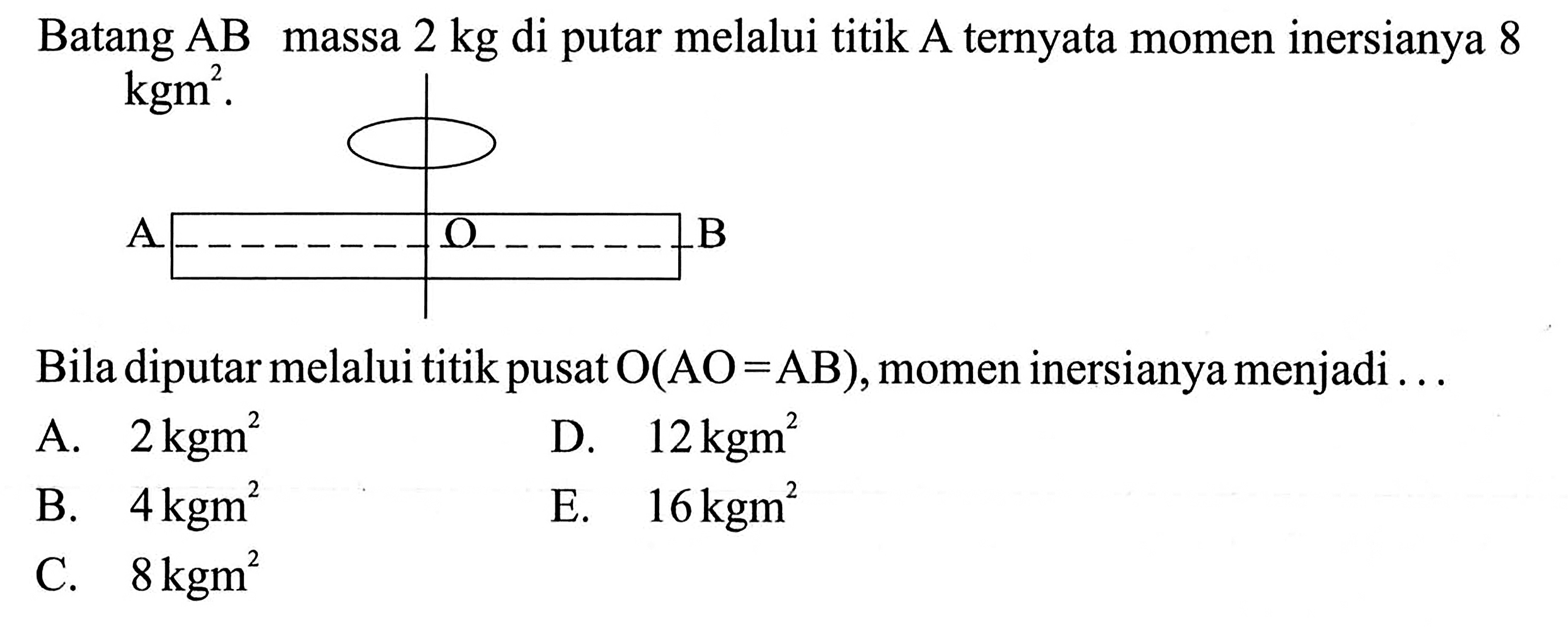 Batang  AB massa 2 kg di putar melalui titik A ternyata momen inersianya 8 kgm^2. Bila diputar melalui titik pusat  O (AO=AB) , momen inersianya menjadi ... 