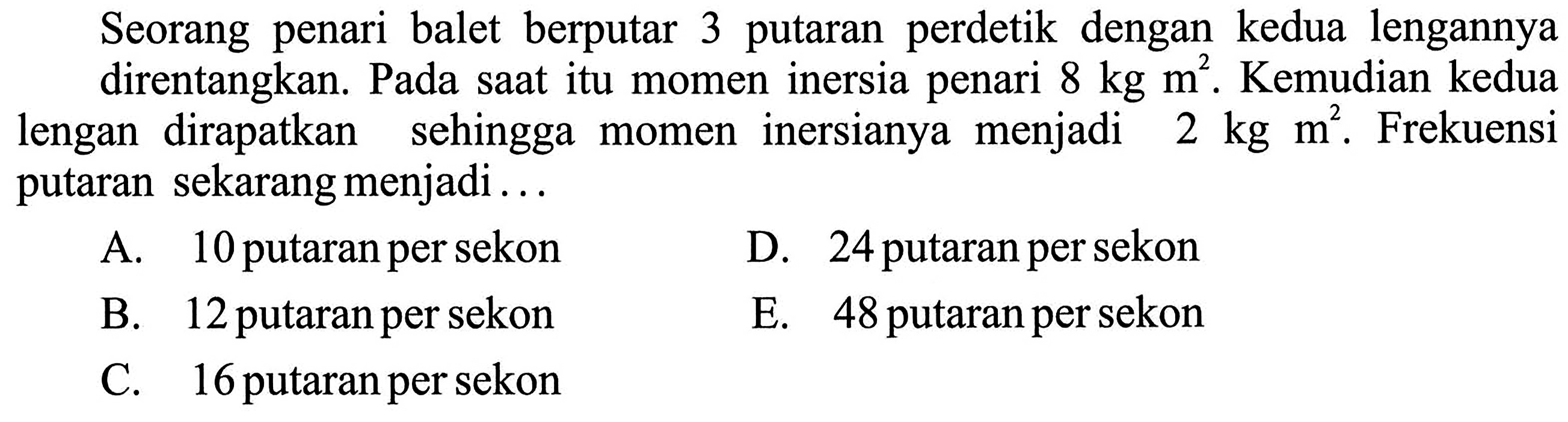 Seorang penari balet berputar 3 putaran perdetik dengan kedua lengannya direntangkan. Pada saat itu momen inersia penari 8 kg m^2. Kemudian kedua lengan dirapatkan sehingga momen inersianya menjadi 2 kg m^2. Frekuensi putaran sekarang menjadi...