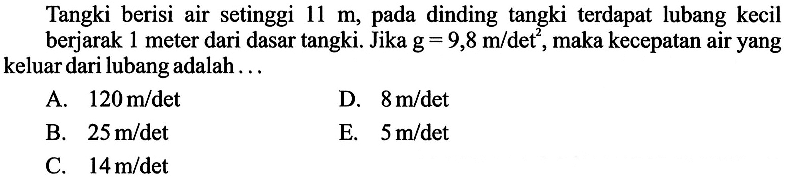 Tangki berisi air setinggi 11 m, pada dinding tangki terdapat lubang kecil berjarak 1 meter dari dasar tangki. Jika g=9,8 m/det ^2, maka kecepatan air yang keluar dari lubang adalah ...