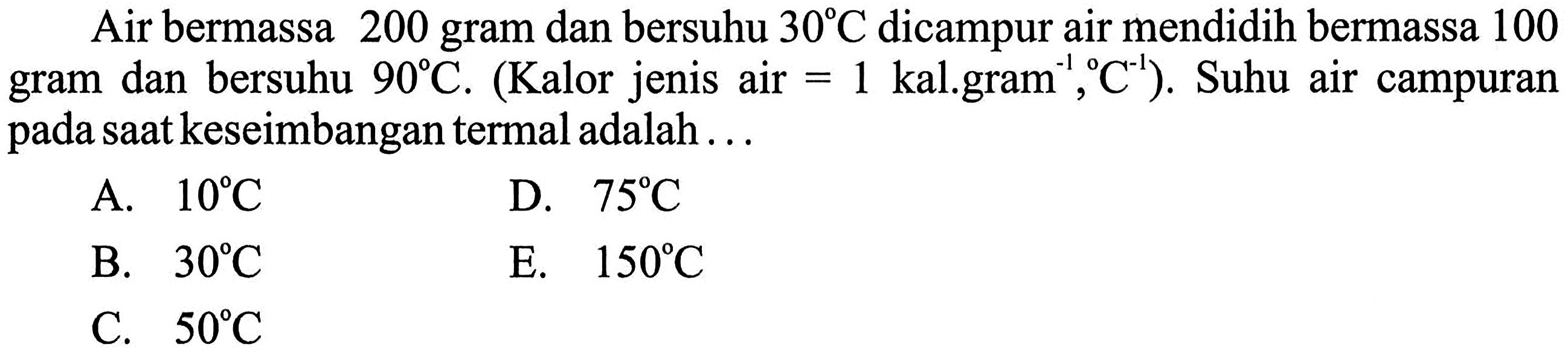 Air bermassa 200 gram dan bersuhu 30 C dicampur air mendidih bermassa 100 gram dan bersuhu 90 C. (Kalor jenis air =1 kal.gram^(-1), C^(-1)). Suhu air campuran pada saat keseimbangan termal adalah ... 