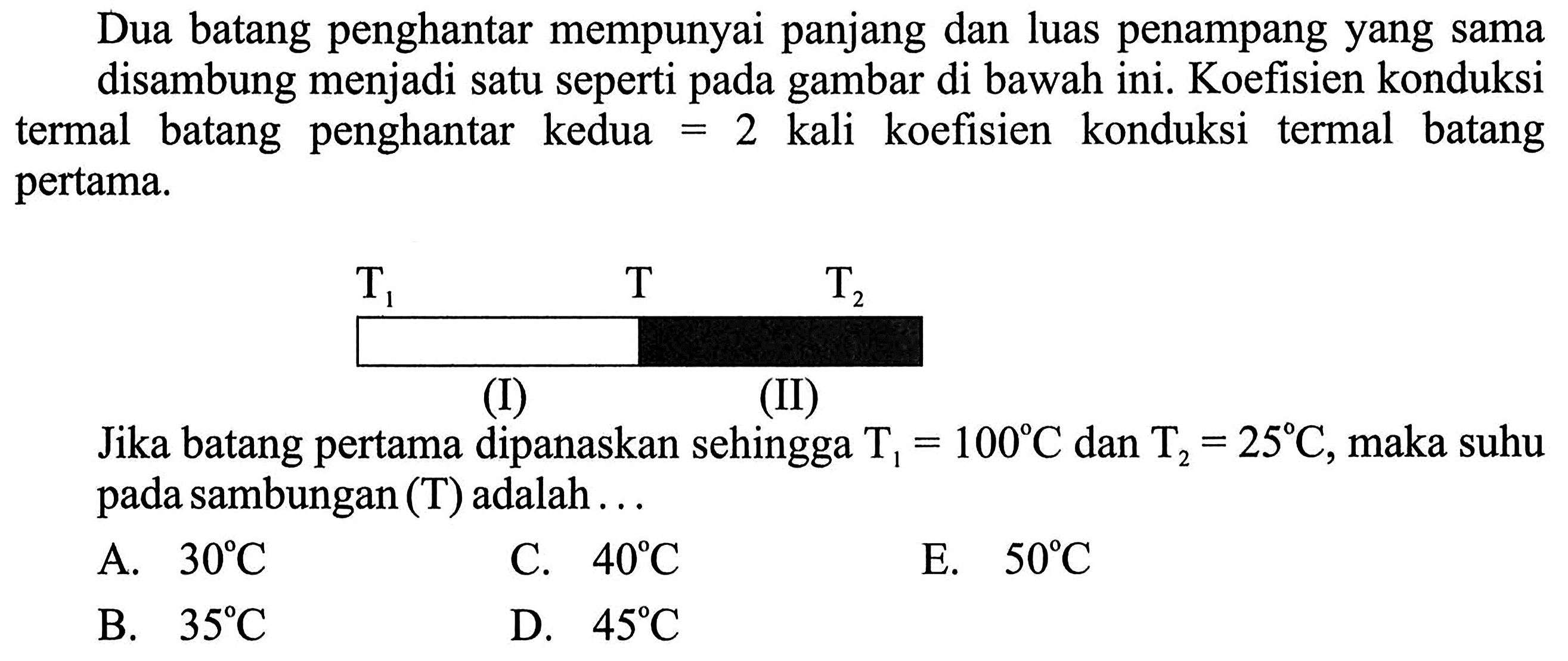 Dua batang penghantar mempunyai panjang dan luas penampang yang sama disambung menjadi satu seperti pada gambar di bawah ini. Koefisien konduksi termal batang penghantar kedua=2 kali koefisien konduksi termal batang pertama. T1 T T2 (I) (II) 
Jika batang pertama dipanaskan sehingga  T1=100 C dan T2=25 C, maka suhu pada sambungan (T) adalah ... 
A.  30 C 
C.  40 C 
E.  50 C 
B.  35 C 
D.  45 C 