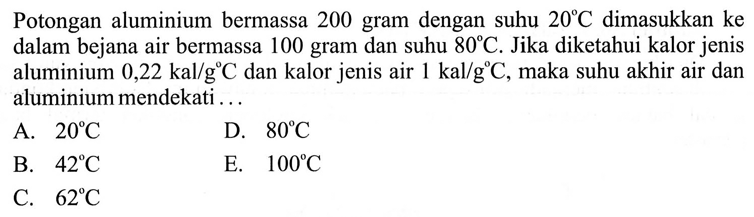 Potongan aluminium bermassa 200 gram dengan suhu  20 C  dimasukkan ke dalam bejana air bermassa 100 gram dan suhu  80 C . Jika diketahui kalor jenis aluminium  0,22 kal/g C  dan kalor jenis air  1 kal/g C , maka suhu akhir air dan aluminium mendekati ... 