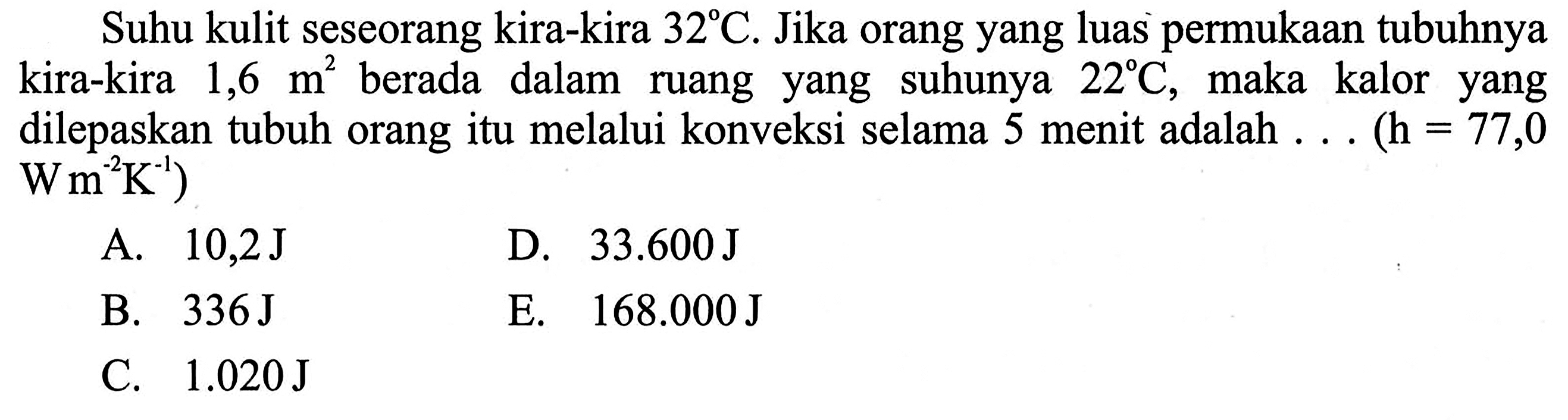 Suhu kulit seseorang kira-kira 32 C. Jika orang yang luas permukaan tubuhnya kira-kira 1,6 m^2 berada dalam ruang yang suhunya 22 C, maka kalor yang dilepaskan tubuh orang itu melalui konveksi selama 5 menit adalah . . (h=77,0 W m^(-2) K^(-1))