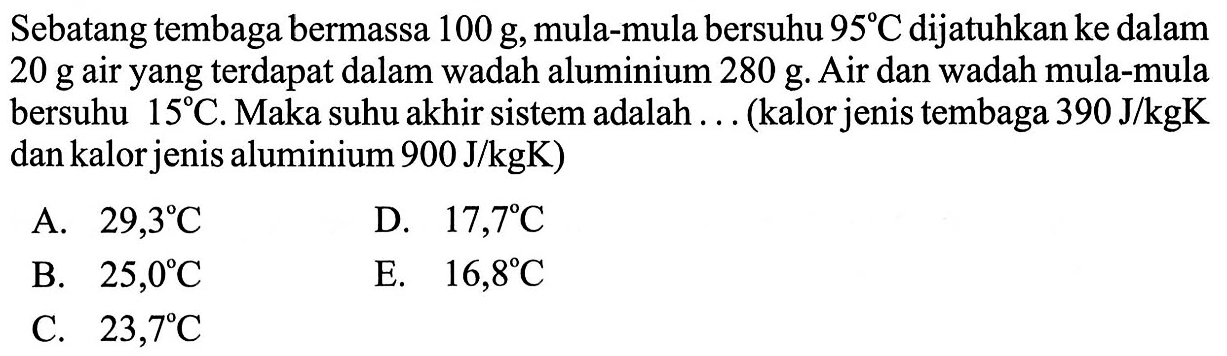 Sebatang tembaga bermassa 100 g, mula-mula bersuhu 95 C dijatuhkan ke dalam 20 g air yang terdapat dalam wadah aluminium 280 g. Air dan wadah mula-mula bersuhu 15 C. Maka suhu akhir sistem adalah ... (kalor jenis tembaga 390 J/kgK dan kalor jenis aluminium 900 J/kgK)