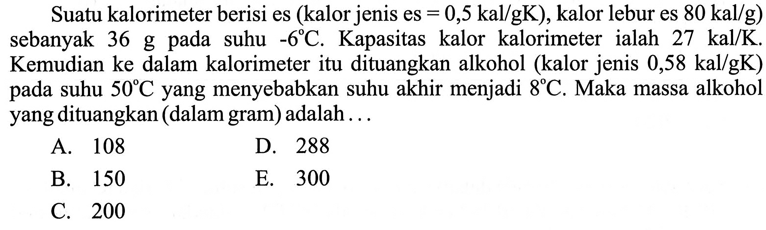 Suatu kalorimeter berisi es (kalor jenis es=0,5 kal/gK, kalor lebur es  80 kal/g) sebanyak  36 g  pada suhu  -6 C . Kapasitas kalor kalorimeter ialah  27 kal/K . Kemudian ke dalam kalorimeter itu dituangkan alkohol (kalor jenis  0,58 kal/gK) pada suhu  50 C  yang menyebabkan suhu akhir menjadi  8 C . Maka massa alkohol yang dituangkan (dalam gram) adalah... 