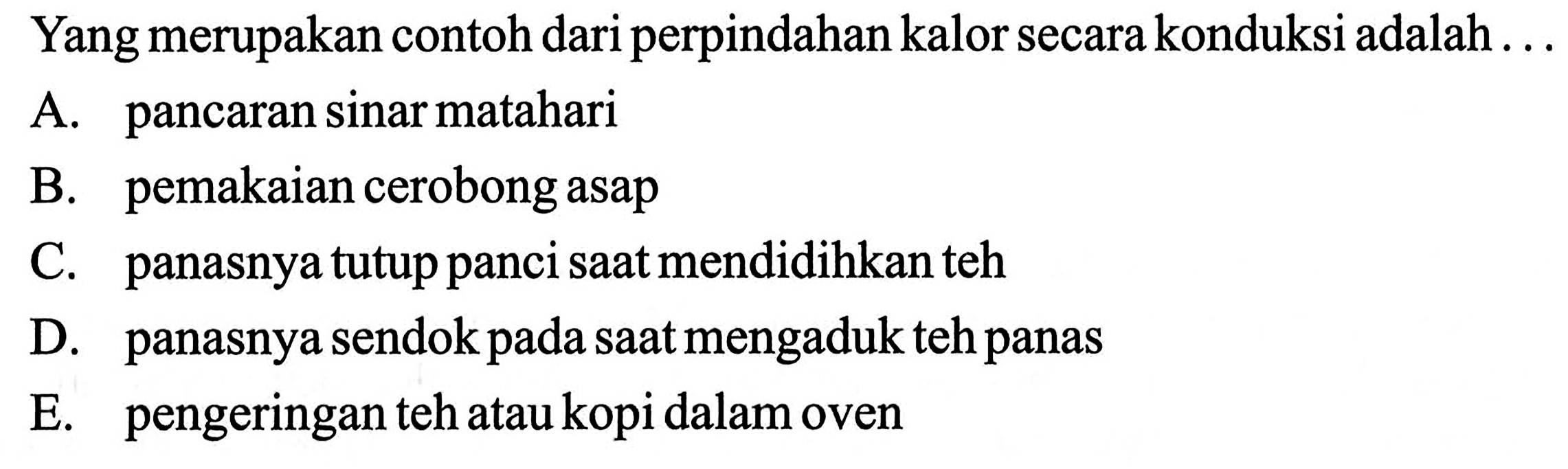 Yang merupakan contoh dari perpindahan kalor secara konduksi adalah ...
A. pancaran sinar matahari
B. pemakaian cerobong asap
C. panasnya tutup panci saat mendidihkan teh
D. panasnya sendok pada saat mengaduk teh panas
E. pengeringan teh atau kopi dalam oven