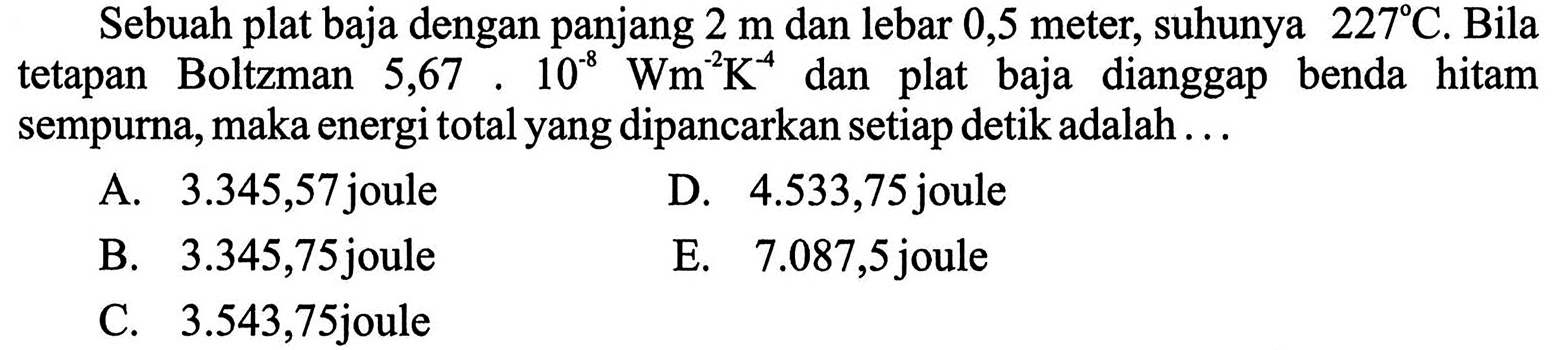 Sebuah plat baja dengan panjang 2 m dan lebar 0,5 meter, suhunya 227 C. Bila tetapan Boltzman  5,67 . 10^(-8) Wm^(-2) K^(-4) dan plat baja dianggap benda hitam sempurna, maka energi total yang dipancarkan setiap detik adalah ...