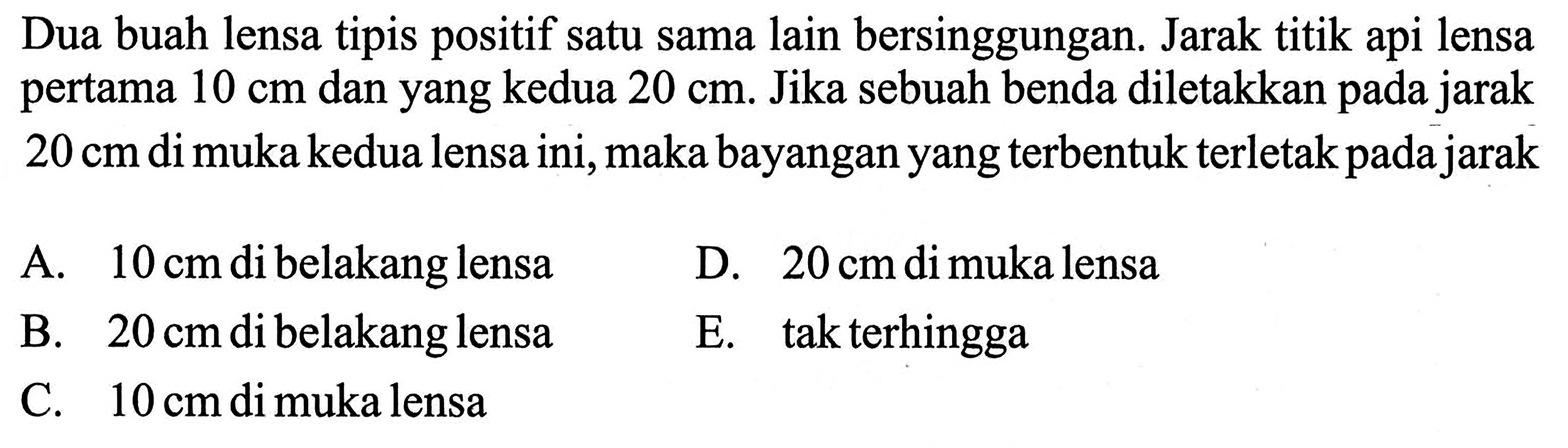 Dua buah lensa tipis positif satu sama lain bersinggungan. Jarak titik api lensa pertama 10 cm dan yang kedua 20 cm. Jika sebuah benda diletakkan pada jarak 20 cm di muka kedua lensa ini, maka bayangan yang terbentuk terletak pada jarak A. 10 cm di belakang lensa D. 20 cm di muka lensa B. 20 cm di belakang lensa E. tak terhingga C. 10 cm di muka lensa 