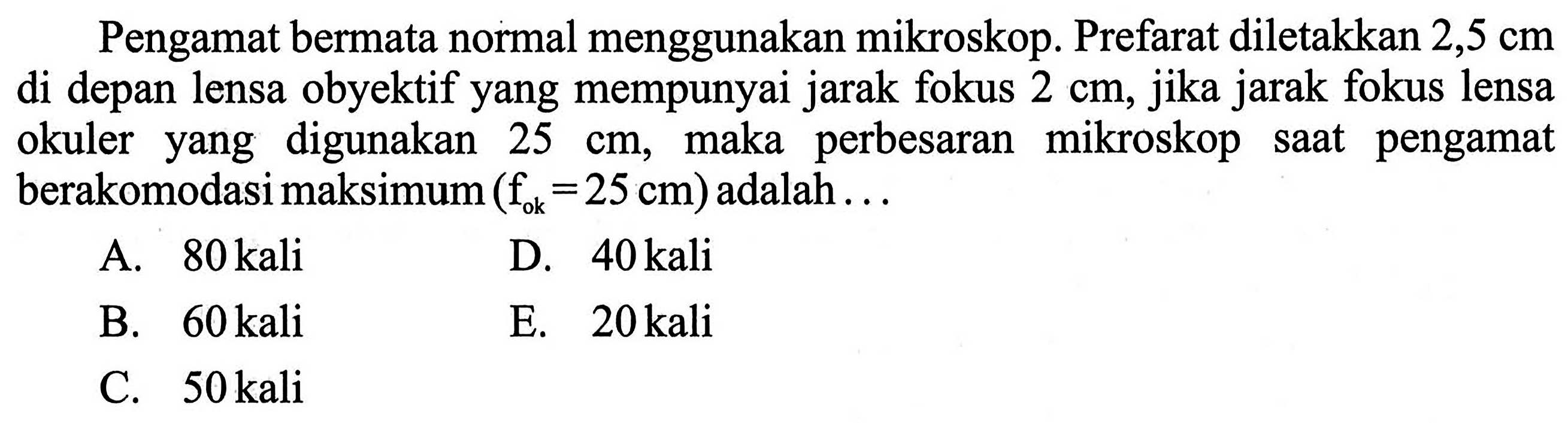 Pengamat bermata normal menggunakan mikroskop. Prefarat diletakkan 2,5 cm di depan lensa obyektif yang mempunyai jarak fokus 2 cm, jika jarak fokus lensa okuler yang digunakan 25 cm, maka perbesaran mikroskop saat pengamat berakomodasi maksimum (fok=25 cm) adalah ...