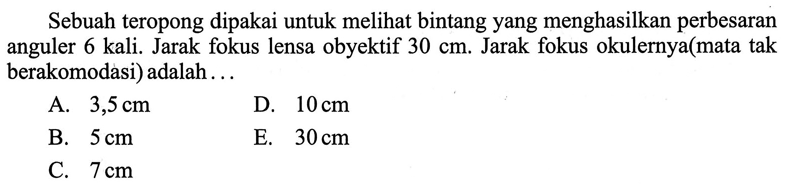 Sebuah teropong dipakai untuk melihat bintang yang menghasilkan perbesaran anguler 6 kali. Jarak fokus lensa obyektif 30 cm. Jarak fokus okulernya (mata tak berakomodasi) adalah ...