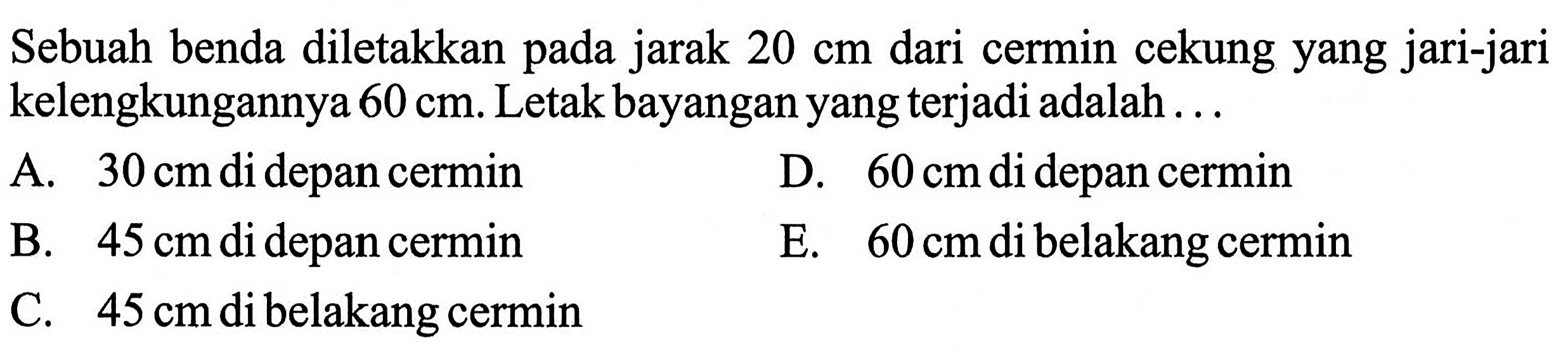 Sebuah benda diletakkan pada jarak  20 cm  dari cermin cekung yang jari-jari kelengkungannya  60 cm . Letak bayangan yang terjadi adalah ...