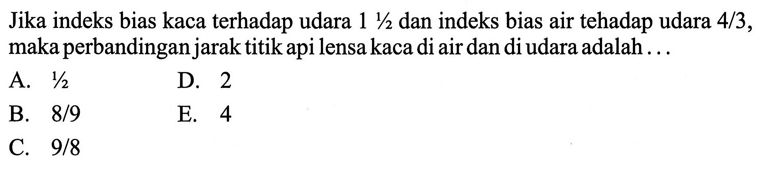 Jika indeks bias kaca terhadap udara 1 1/2 dan indeks bias air tehadap udara 4/3, maka perbandingan jarak titik api lensa kaca di air dan di udara adalah ...