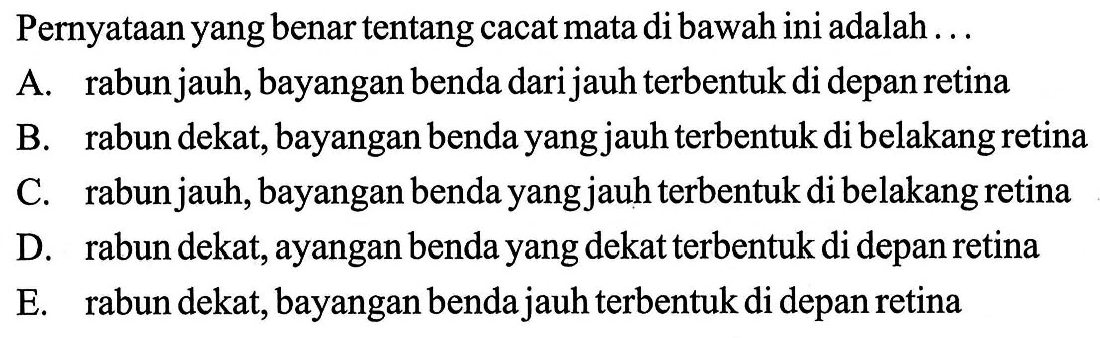 Pernyataan yang benar tentang cacat mata di bawah ini adalah ... A. rabun jauh, bayangan benda dari jauh terbentuk di depan retina B. rabun dekat, bayangan benda yang jauh terbentuk di belakang retina C. rabun jauh, bayangan benda yang jauh terbentuk di belakang retina D. rabun dekat, ayangan benda yang dekat terbentuk di depan retina E. rabun dekat, bayangan benda jauh terbentuk di depan retina 