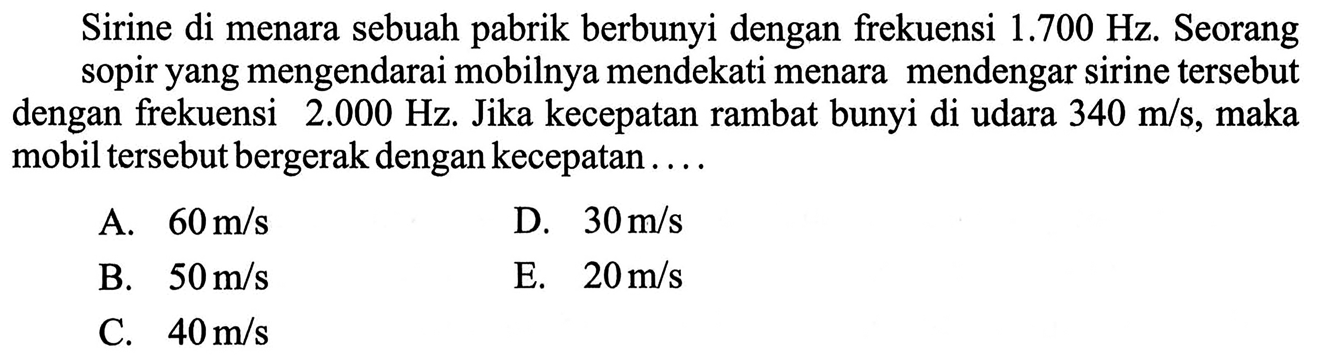 Sirine di menara sebuah pabrik berbunyi dengan frekuensi  1.700 Hz . Seorang sopir yang mengendarai mobilnya mendekati menara mendengar sirine tersebut dengan frekuensi  2.000 Hz . Jika kecepatan rambat bunyi di udara  340 m / s , maka mobil tersebut bergerak dengan kecepatan....