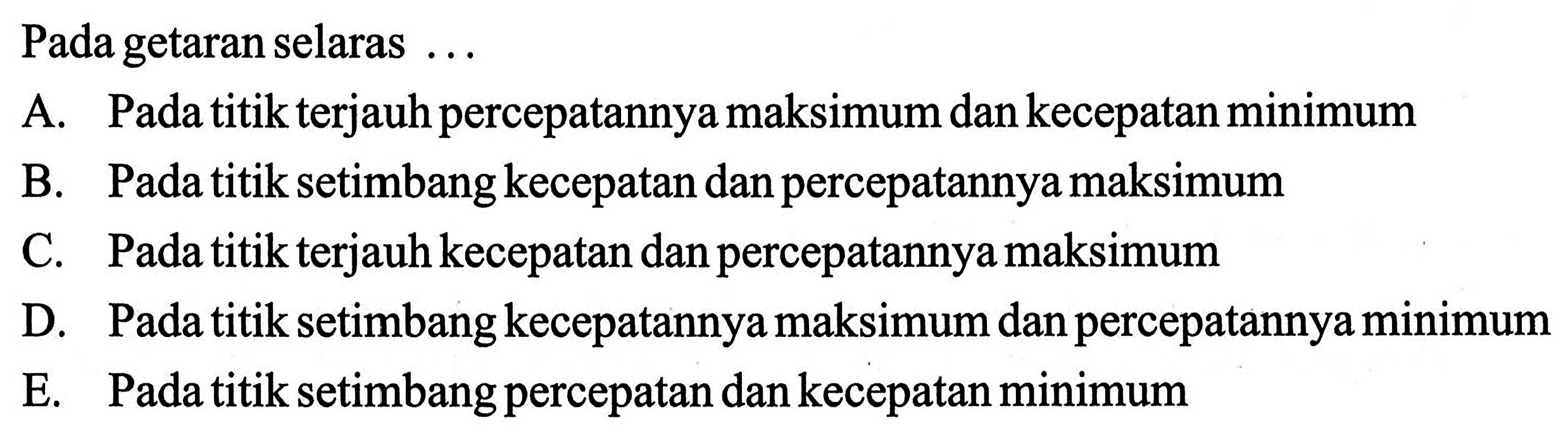 Pada getaran selaras ...A. Pada titik terjauh percepatannya maksimum dan kecepatan minimumB. Pada titik setimbang kecepatan dan percepatannya maksimumC. Pada titik terjauh kecepatan dan percepatannya maksimumD. Pada titik setimbang kecepatannya maksimum dan percepatannya minimumE. Pada titik setimbang percepatan dan kecepatan minimum