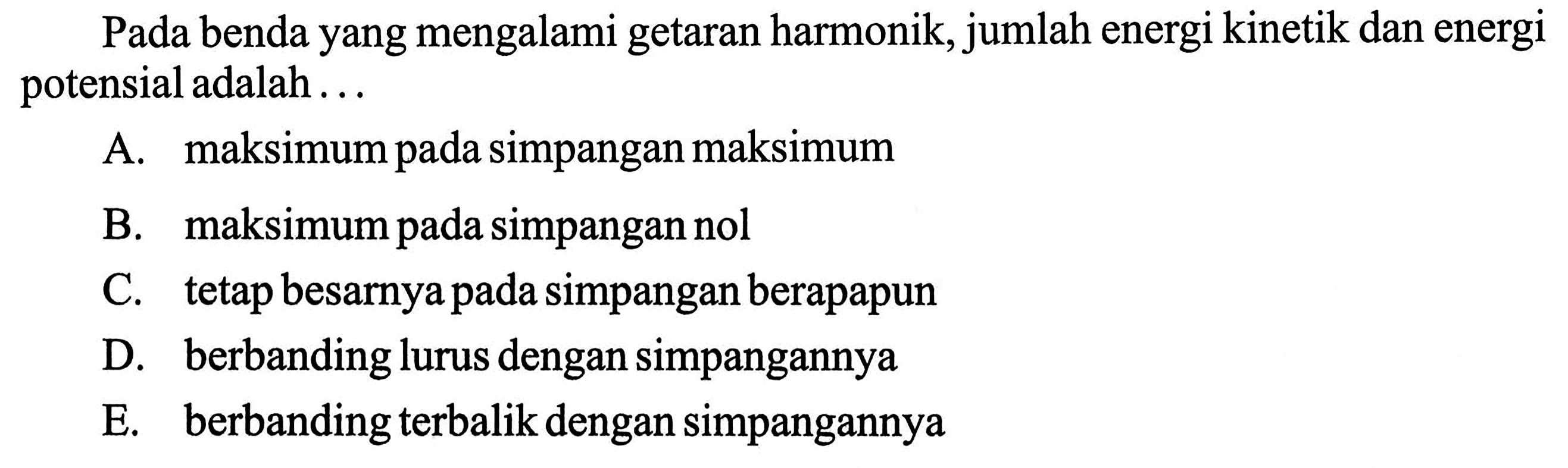 Pada benda yang mengalami getaran harmonik, jumlah energi kinetik dan energi potensial adalah ...A. maksimum pada simpangan maksimumB. maksimum pada simpangan nolC. tetap besarnya pada simpangan berapapunD. berbanding lurus dengan simpangannyaE. berbanding terbalik dengan simpangannya