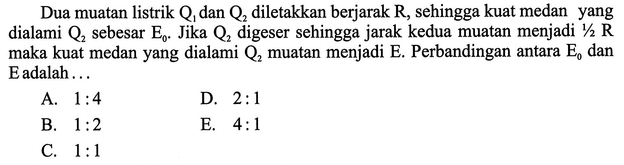 Dua muatan listrik Q1 dan Q2 diletakkan berjarak R, sehingga kuat medan yang dialami Q2 sebesar E0: Jika Q2 digeser sehingga jarak kedua muatan menjadi 1/2 R maka kuat medan yang dialami Q2 muatan menjadi E. Perbandingan antara E0 dan E adalah ..