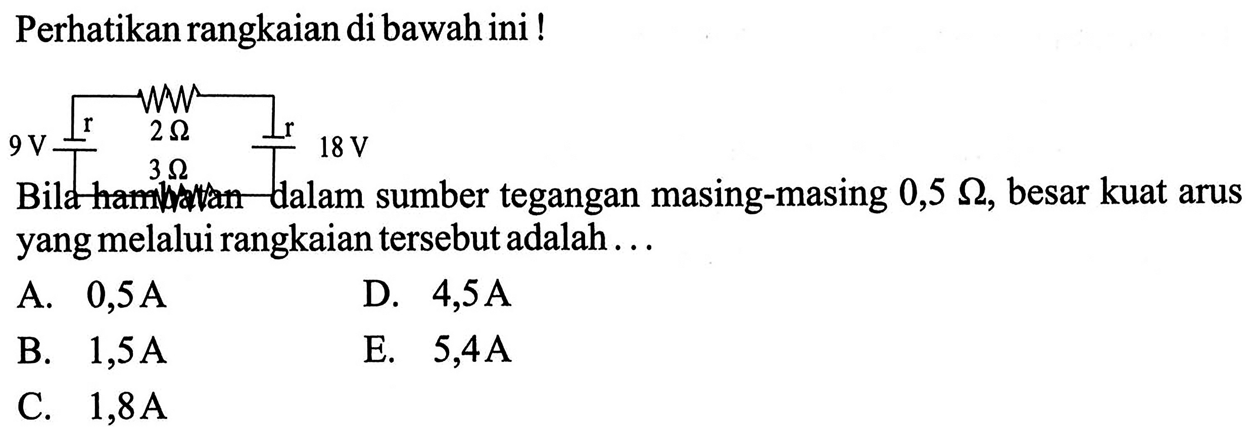 Perhatikan rangkaian di bawah ini! r 2 Ohm r 9 V 3 Ohm 18 V Bila hambatan dalam sumber tegangan masing-masing 0,5 Ohm, besar kuat arus yang melalui rangkaian tersebut adalah . . . 