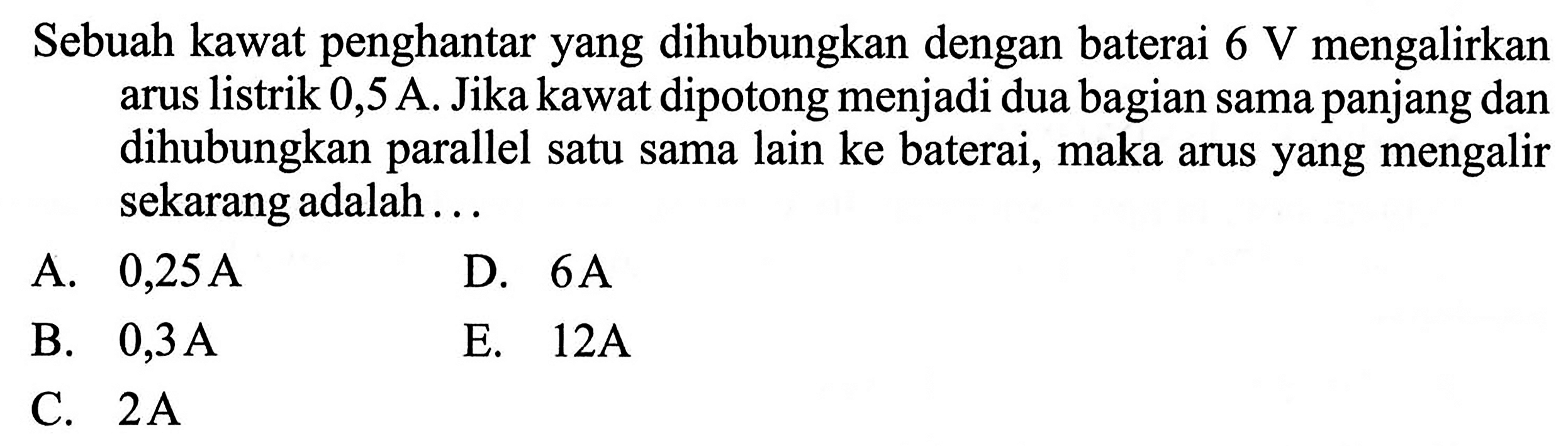 Sebuah kawat penghantar yang dihubungkan dengan baterai  6 V mengalirkan arus listrik 0,5 A. Jika kawat dipotong menjadi dua bagian sama panjang dan dihubungkan parael satu sama lain ke baterai, maka arus yang mengalir sekarang adalah ... 
