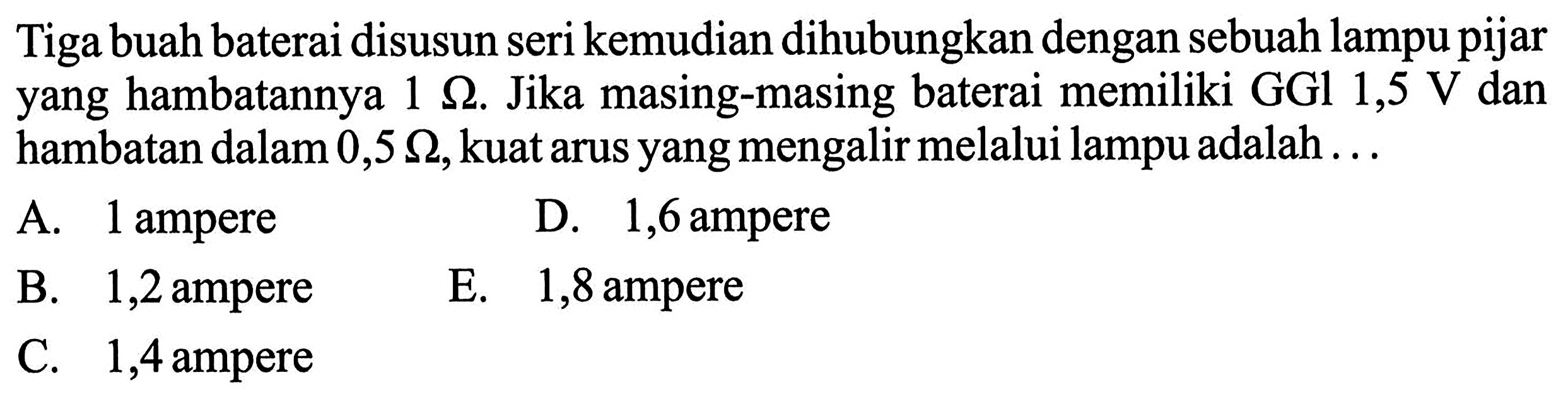 Tiga buah baterai disusun seri kemudian dihubungkan dengan sebuah lampu pijar yang hambatannya 1 ohm. Jika masing-masing baterai memiliki GGl 1,5 V dan hambatan dalam 0,5 ohm, kuat arus yang mengalir melalui lampu adalah ...