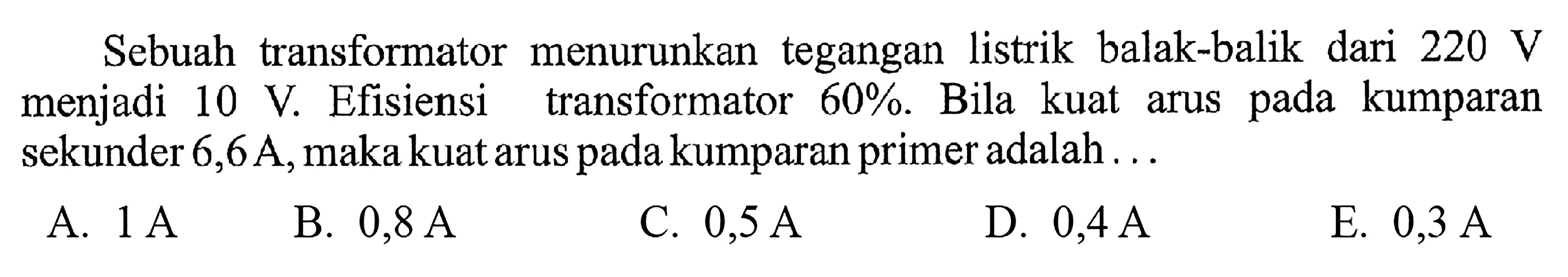 Sebuah transformator menurunkan tegangan listrik balak-balik dari 220 V menjadi 10 V. Efisiensi transformator 60%. Bila kuat arus pada kumparan sekunder 6,6A, maka kuat arus pada kumparan primer adalah...