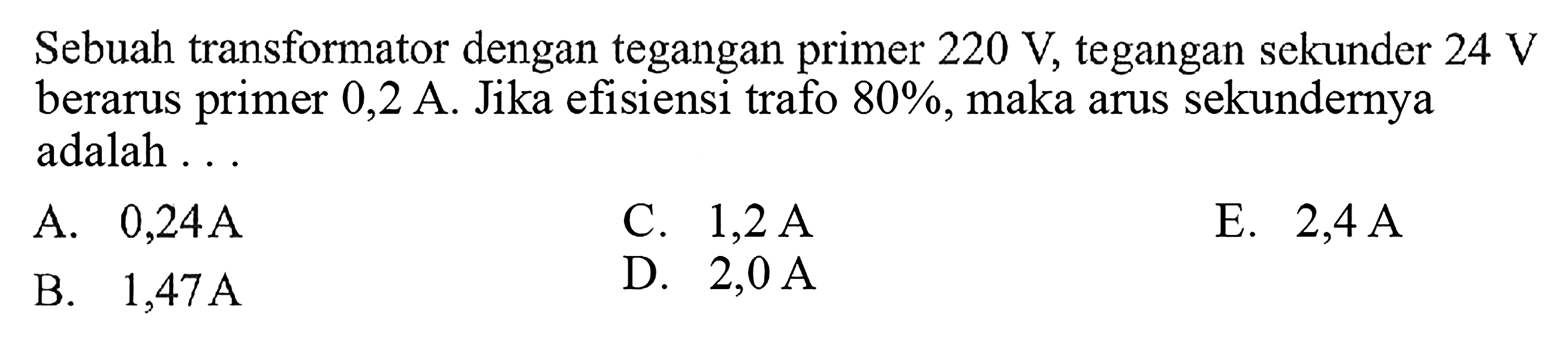 Sebuah transformator dengan tegangan primer 220 V, tegangan sekunder 24 V berarus primer  0,2 A. Jika efisiensi trafo  80% , maka arus sekundernya adalah ...