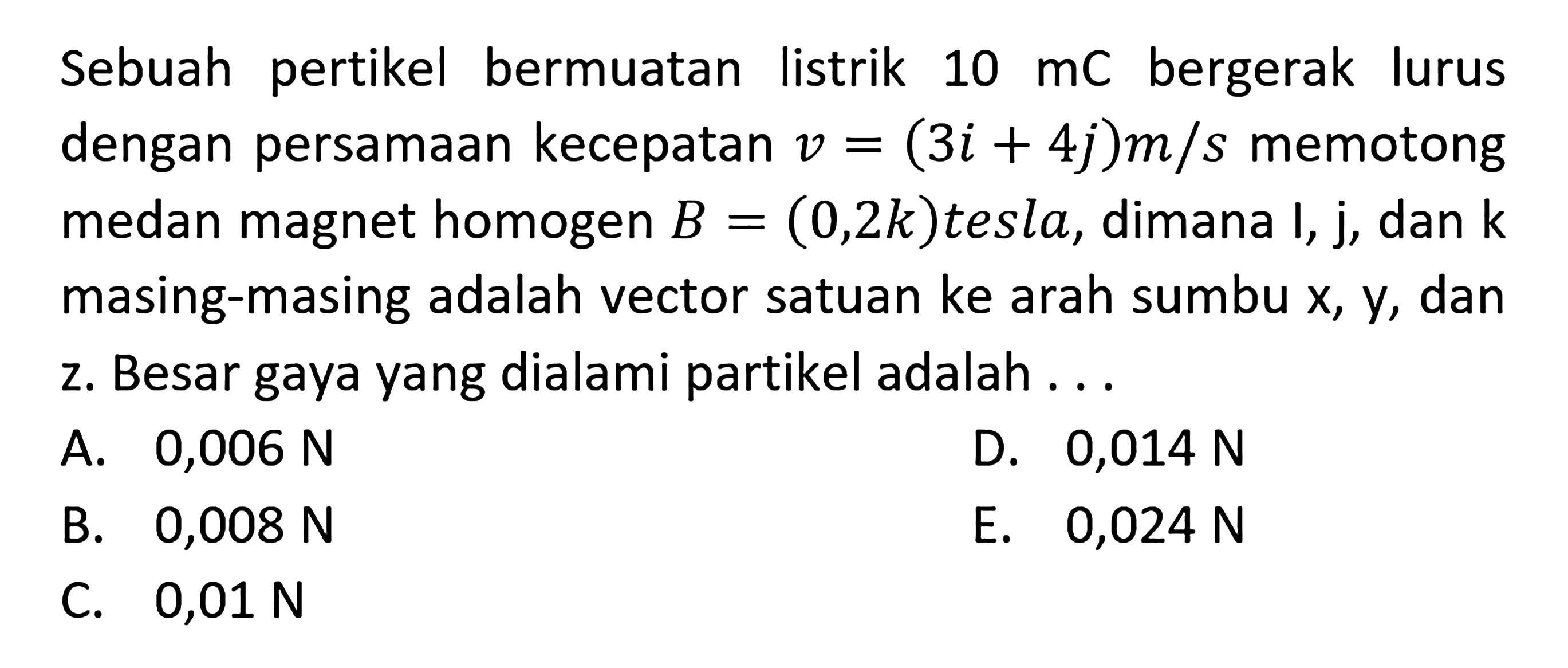 Sebuah partikel bermuatan listrik 10 mC bergerak lurus dengan persamaan kecepatan v = (3i + 4j) m/s memotong medan magnet homogen B = (0,2k) tesla, dimana i, j, dan k masing-masing adalah vector satuan ke arah sumbu x, y, dan z. Besar gaya yang dialami partikel adalah ...