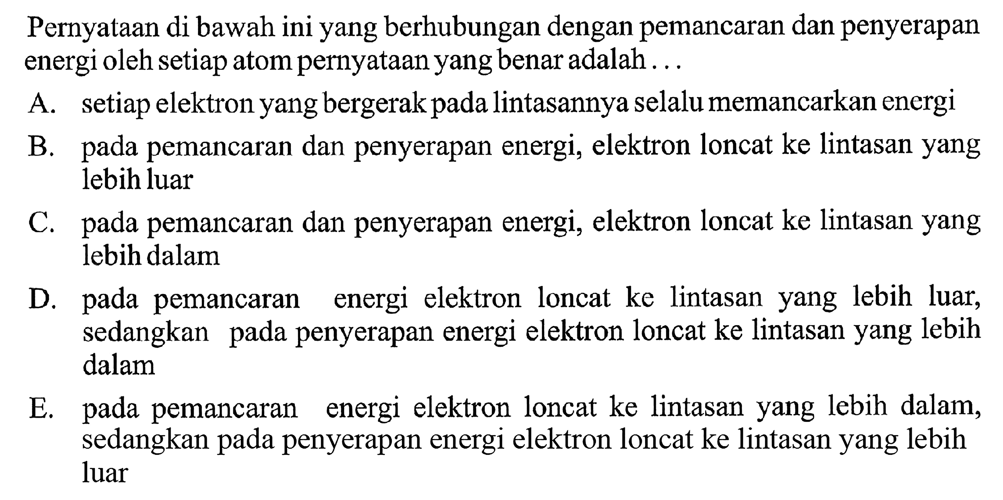 Pernyataan di bawah ini yang berhubungan dengan pemancaran dan penyerapan energi oleh setiap atom pernyataan yang benar adalah.... A. setiap elektron yang bergerak pada lintasannya selalu memancarkan energiB. pada pemancaran dan penyerapan energi, elektron loncat ke lintasan yang lebih luarC. pada pemancaran dan penyerapan energi, elektron loncat ke lintasan yang lebih dalamD. pada pemancaran energi elektron loncat ke lintasan yang lebih luar, sedangkan pada penyerapan energi elektron loncat ke lintasan yang lebih dalamE. pada pemancaran energi elektron loncat ke lintasan yang lebih dalam, sedangkan pada penyerapan energi elektron loncat ke lintasan yang lebih luar 