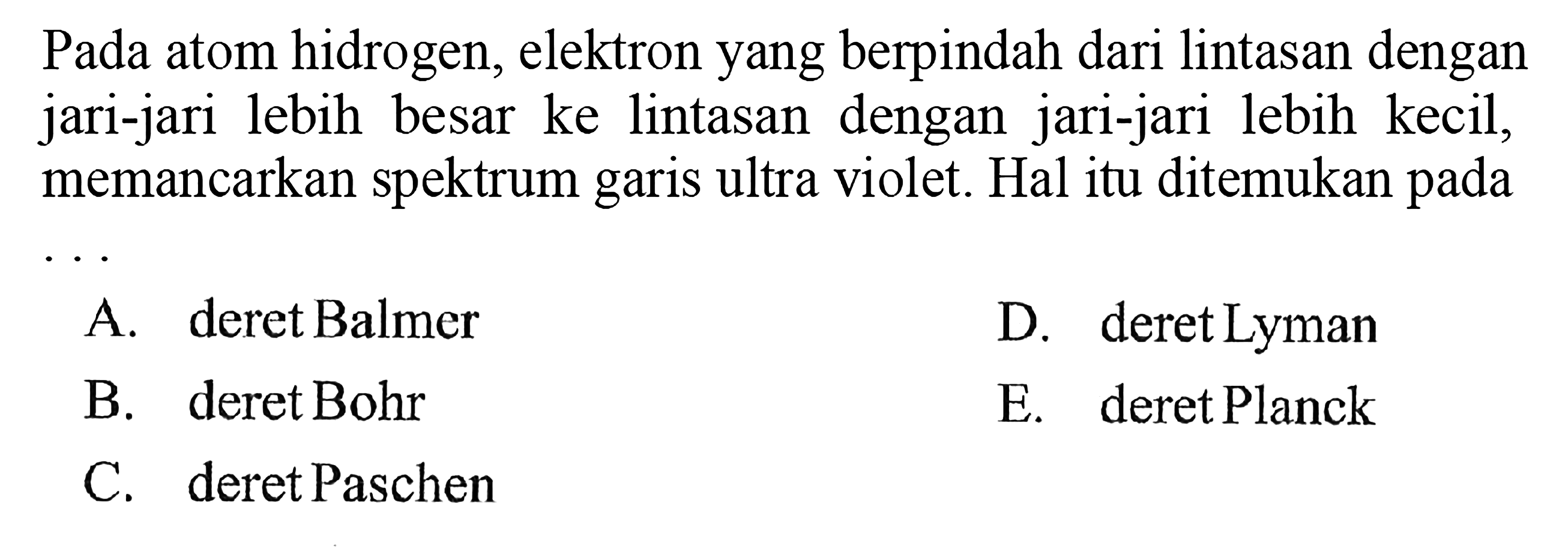 Pada atom hidrogen, elektron yang berpindah dari lintasan dengan jari-jari lebih besar ke lintasan dengan jari-jari lebih kecil, memancarkan spektrum garis ultra violet. Hal itu ditemukan pada ... 
A. deret Balmer 
D. deret Lyman 
B. deret Bohr 
E. deret Planck 
C. deret Paschen 