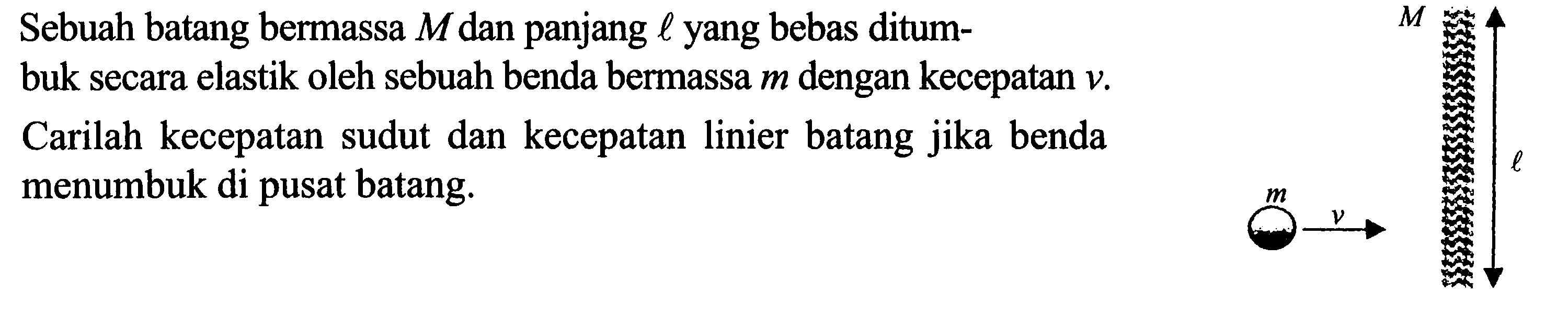 Sebuah batang bermassa M dan panjang l yang bebas ditumbuk secara elastik oleh sebuah benda bermassa m dengan kecepatan v. Carilah kecepatan sudut dan kecepatan linier batang jika benda menumbuk di pusat batang. 
M l m v