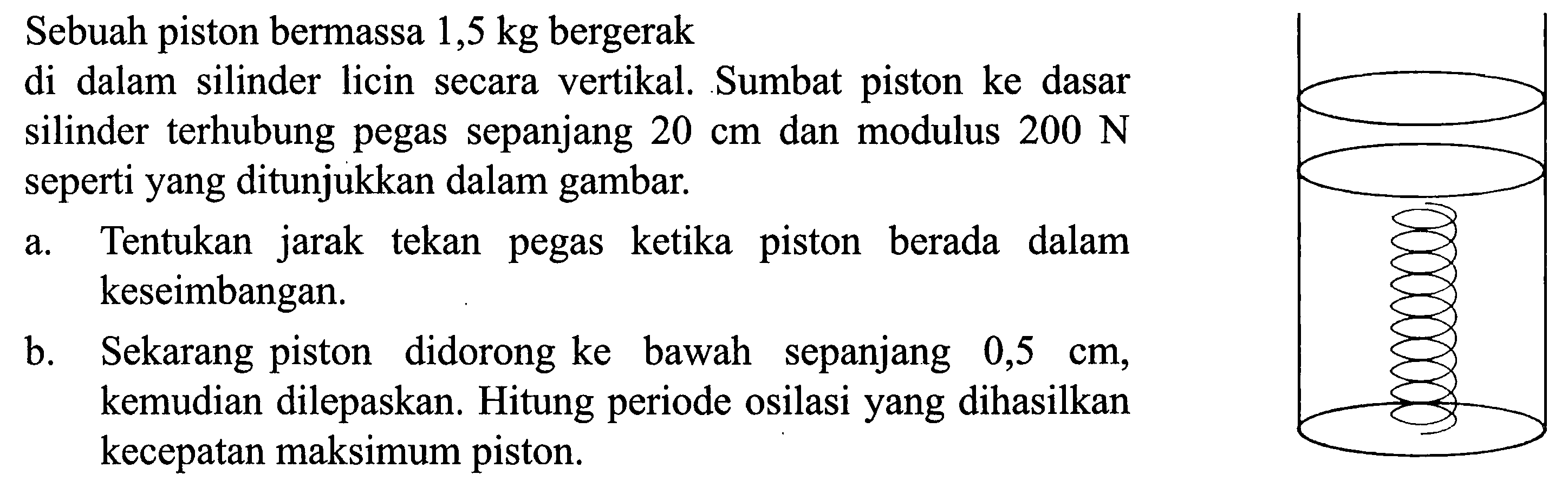 Sebuah piston bermassa  1,5 kg  bergerak
di dalam silinder licin secara vertikal. Sumbat piston ke dasar silinder terhubung pegas sepanjang  20 cm  dan modulus  200 N  seperti yang ditunjukkan dalam gambar.
a. Tentukan jarak tekan pegas ketika piston berada dalam keseimbangan.
b. Sekarang piston didorong ke bawah sepanjang  0,5 cm , kemudian dilepaskan. Hitung periode osilasi yang dihasilkan kecepatan maksimum piston.