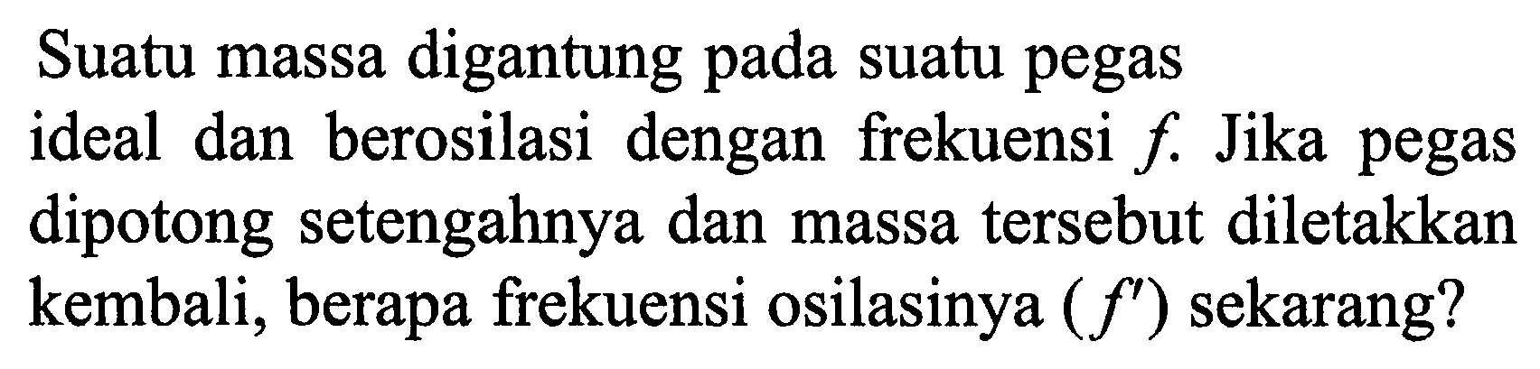 Suatu massa digantung pada suatu pegas ideal dan berosilasi dengan frekuensi f. Jika pegas dipotong setengahnya dan massa tersebut diletakkan kembali, berapa frekuensi osilasinya  (f') sekarang?