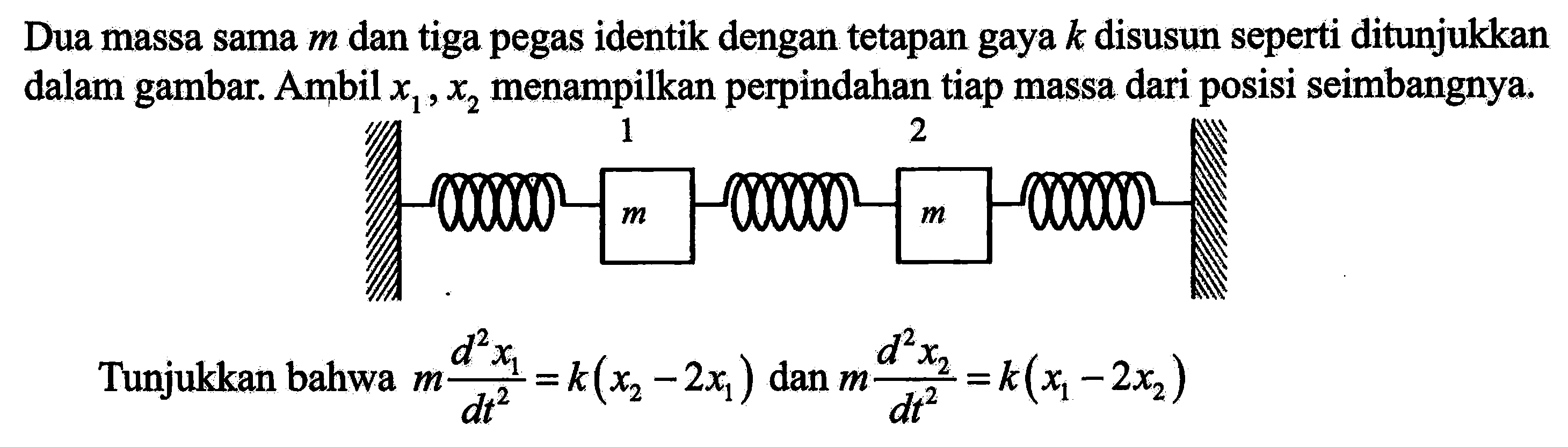 Dua massa sama  m  dan tiga pegas identik dengan tetapan gaya  k  disusun seperti ditunjukkan dalam gambar. Ambil  x1, x2 menampilkan perpindahan tiap massa dari posisi seimbangnya. 1 2 m m 
Tunjukkan bahwa  m (d^2 x1)/(dt^2) = k(x2 - 2x1) dan m (d^2 x2)/(dt^2)=k(x1 - 2x2) 