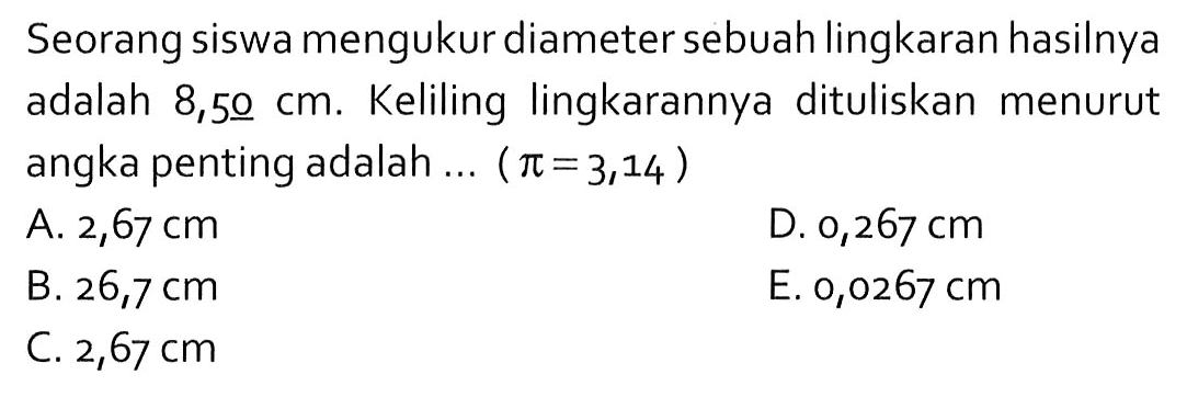 Seorang siswa mengukur diameter sebuah lingkaran hasilnya adalah 8,50 cm. Keliling lingkarannya dituliskan menurut angka penting adalah ... ( pi = 3,14 ) 