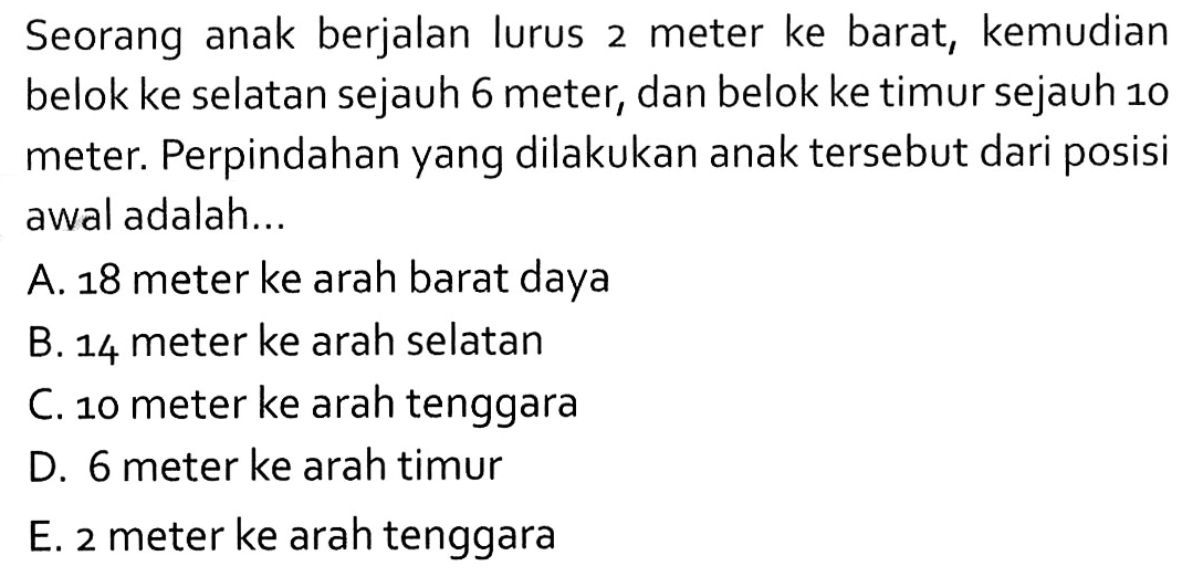 Seorang anak berjalan lurus 2 meter ke barat, kemudian belok ke selatan sejauh 6 meter, dan belok ke timur sejauh 10 meter. Perpindahan yang dilakukan anak tersebut dari posisi awal adalah ...