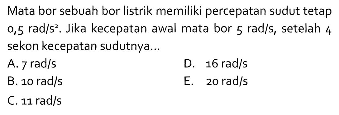 Mata bor sebuah bor listrik memiliki percepatan sudut tetap 0,5 rad/s^2. Jika kecepatan awal mata bor 5 rad/s, setelah 4 sekon kecepatan sudutnya ... 
