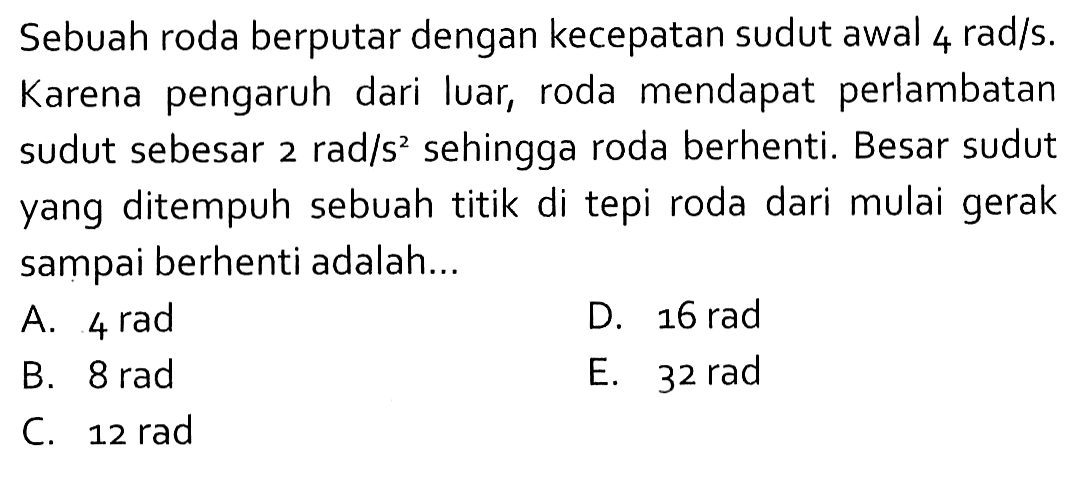 Sebuah roda berputar dengan kecepatan sudut awal 4 rad/s. Karena pengaruh dari luar, roda mendapat perlambatan sudut sebesar 2 rad/s^2 sehingga roda berhenti. Besar sudut yang ditempuh sebuah titik di tepi roda dari mulai gerak sampai berhenti adalah...