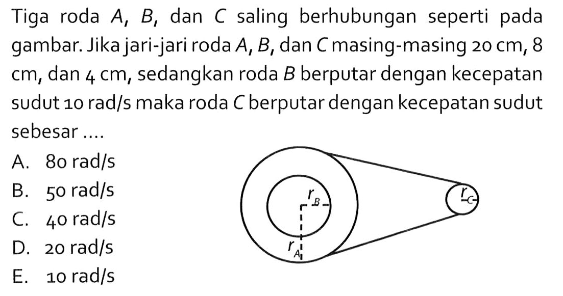 Tiga roda A, B, dan C saling berhubungan seperti pada gambar. Jika jari-jari roda A, B, dan C masing-masing 20 cm, 8 cm, dan 4 cm, sedangkan roda B berputar dengan kecepatan sudut 10 rad/s maka roda C berputar dengan kecepatan sudut sebesar .... rB rC rA 