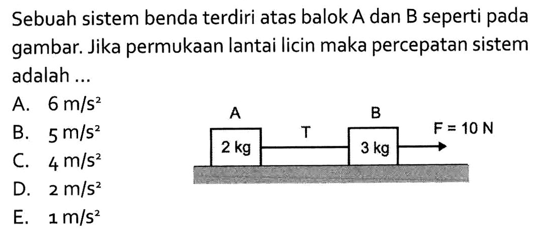 A=2kg T B=3kg F=10 N. Sebuah sistem benda terdiri atas balok A dan B seperti pada gambar. Jika permukaan lantai licin maka percepatan sistem adalah ...
A. 6 m/s^2 
B. 5 m/s^2 
C. 4 m/s^2 
D. 2 m/s^2 
E. 1 m/s^2 