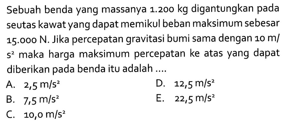 Sebuah benda yang massanya 1.200 kg digantungkan pada seutas kawat yang dapat memikul beban maksimum sebesar 15.000 N. Jika percepatan gravitasi bumi sama dengan 10 m/s^2 maka harga maksimum percepatan ke atas yang dapat diberikan pada benda itu adalah ....