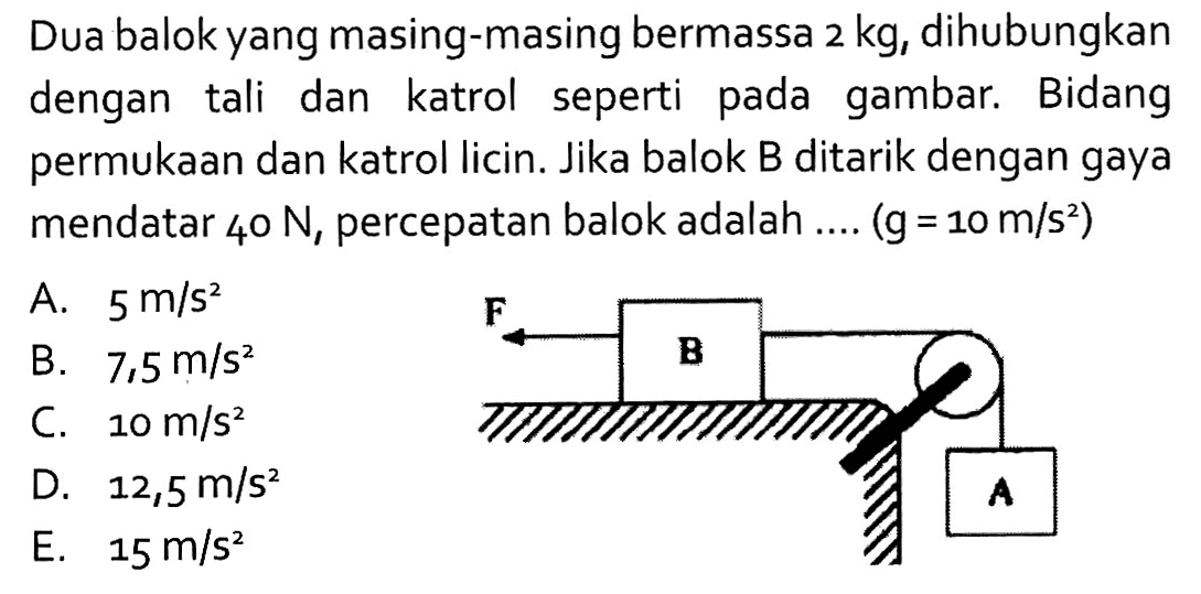 Dua balok yang masing-masing bermassa  2 kg , dihubungkan dengan tali dan katrol seperti pada gambar. Bidang permukaan dan katrol licin. Jika balok B ditarik dengan gaya mendatar  40 N , percepatan balok adalah ....  g=10 m/s^2. F B A