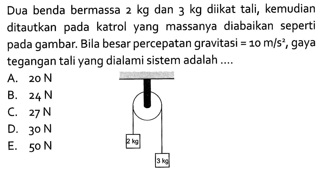 Dua benda bermassa 2 kg dan 3 kg diikat tali, kemudian ditautkan pada katrol yang massanya diabaikan seperti pada gambar. Bila besar percepatan gravitasi=10 m/s^2, gaya tegangan tali yang dialami sistem adalah ...